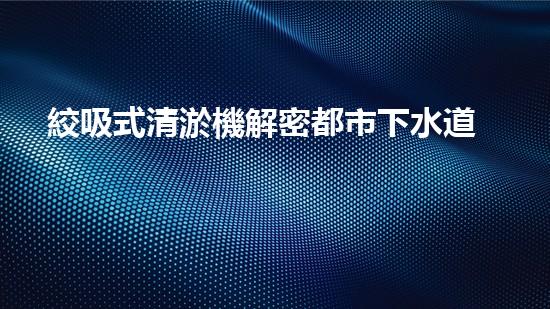 絞吸式清淤機解密都市下水道：深度揭秘都市清淤工程現(xiàn)狀！